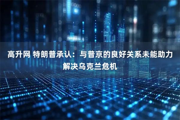 高升网 特朗普承认：与普京的良好关系未能助力解决乌克兰危机