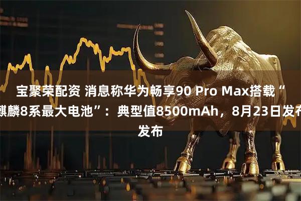 宝聚荣配资 消息称华为畅享90 Pro Max搭载“麒麟8系最大电池”：典型值8500mAh，8月23日发布