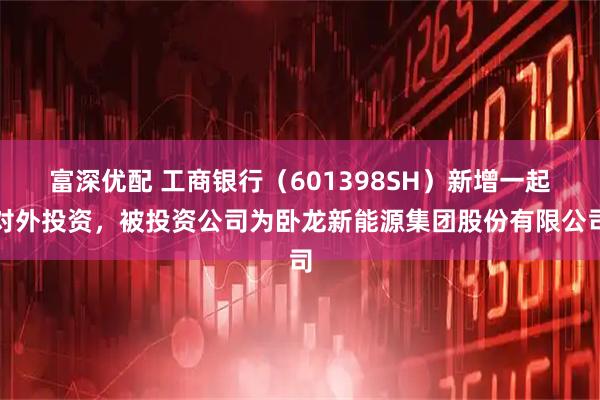 富深优配 工商银行（601398SH）新增一起对外投资，被投资公司为卧龙新能源集团股份有限公司