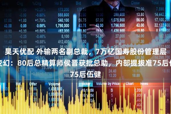 昊天优配 外输两名副总裁，7万亿国寿股份管理层多变幻：80后总精算师侯晋获批总助，内部提拔准75后伍健