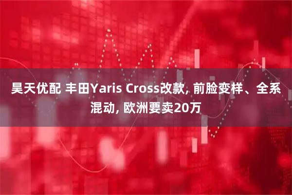 昊天优配 丰田Yaris Cross改款, 前脸变样、全系混动, 欧洲要卖20万