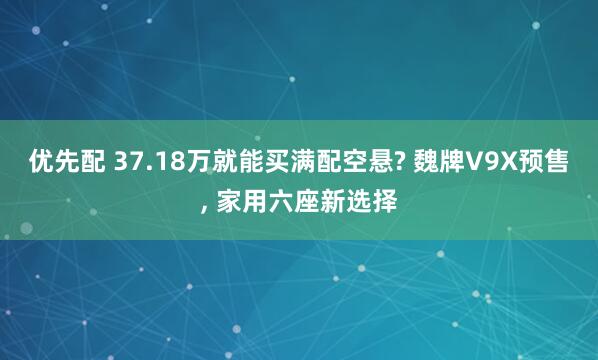 优先配 37.18万就能买满配空悬? 魏牌V9X预售, 家用六座新选择