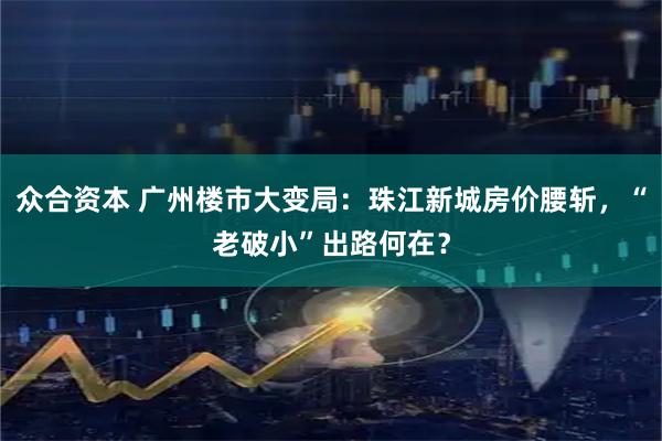 众合资本 广州楼市大变局：珠江新城房价腰斩，“老破小”出路何在？