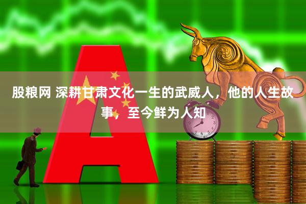 股粮网 深耕甘肃文化一生的武威人，他的人生故事，至今鲜为人知