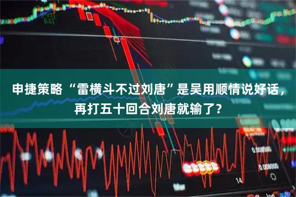 申捷策略 “雷横斗不过刘唐”是吴用顺情说好话，再打五十回合刘唐就输了？