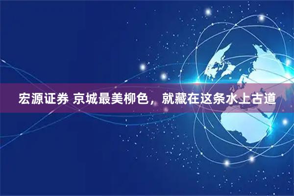 宏源证券 京城最美柳色，就藏在这条水上古道