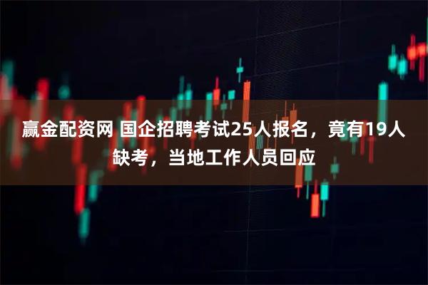 赢金配资网 国企招聘考试25人报名，竟有19人缺考，当地工作人员回应