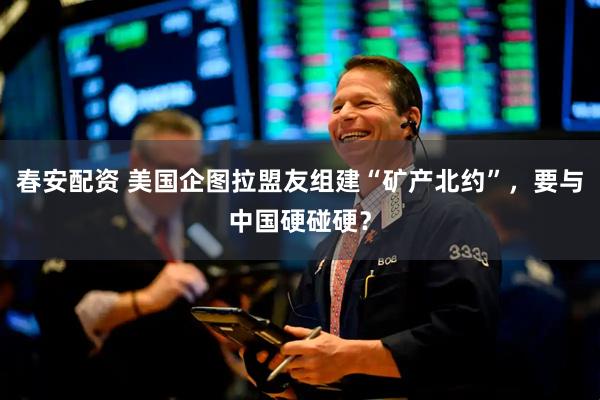 春安配资 美国企图拉盟友组建“矿产北约”，要与中国硬碰硬？